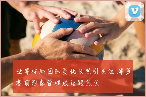 世界杯韩国队员化妆照引关注 球员赛前形象管理成话题焦点