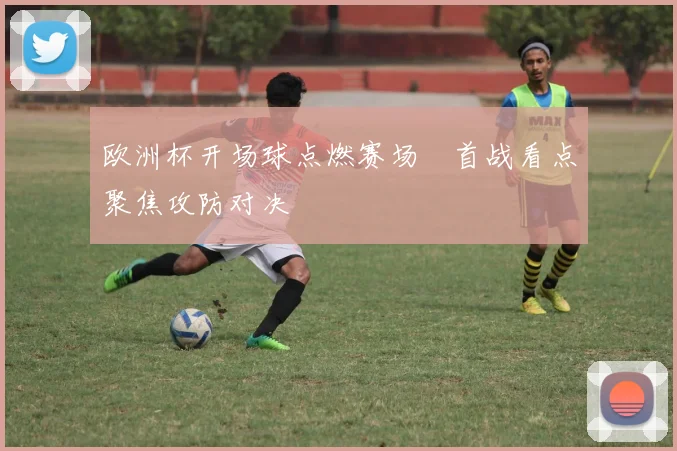 欧洲杯开场球点燃赛场　首战看点聚焦攻防对决