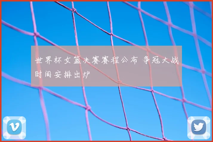 世界杯女篮决赛赛程公布 争冠大战时间安排出炉