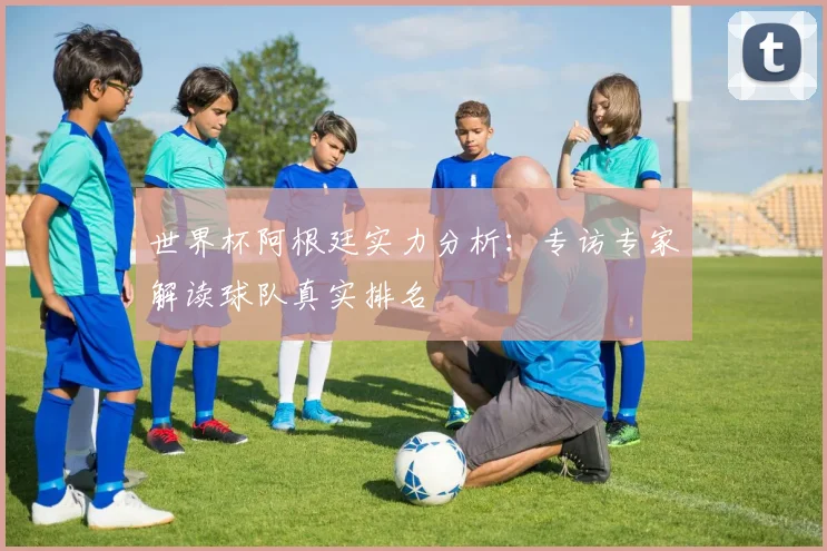 世界杯阿根廷实力分析：专访专家解读球队真实排名